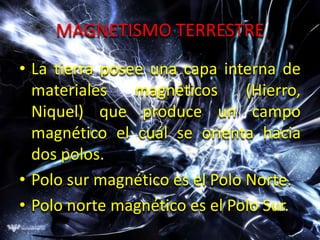 MAGNETISMO TERRESTRE
• La tierra posee una capa interna de
  materiales    magnéticos      (Hierro,
  Niquel) que produce un campo
  magnético el cuál se orienta hacia
  dos polos.
• Polo sur magnético es el Polo Norte.
• Polo norte magnético es el Polo Sur.
 