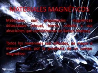 MATERIALES MAGNÉTICOS
Materiales con propiedades magnéticas
detectables (níquel, hierro, cobalto y sus
aleaciones que comúnmente se llaman imanes).

Todos los materiales son influidos, de mayor o
menor forma, por la presencia de un campo
magnético.
 