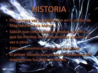 HISTORIA
• Por primera vez se observaron en la ciudad de
  Magnesia en Asia Menor.
• Sabían que ciertas piedras atraían el hierro, y
  que los trocitos de hierro atraídos atraían a su
  vez a otros.
• Estas se denominaron imanes naturales.
• El primer filósofo que estudió el fenómeno del
  magnetismo fue Tales de Mileto.
 