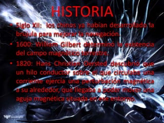 HISTORIA
• Siglo XII: los chinos ya habían desarrollado la
  brújula para mejorar la navegación.
• 1600: William Gilbert determinó la existencia
  del campo magnético terrestre.
• 1820: Hans Christian Oersted descubrió que
  un hilo conductor sobre el que circulaba una
  corriente ejercía una perturbación magnética
  a su alrededor, que llegaba a poder mover una
  aguja magnética situada en ese entorno.
 