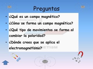 Preguntas
• ¿Qué es un campo magnético?
• ¿Cómo se forma un campo magnético?
• ¿Qué tipo de movimientos se forma al
cambiar la polaridad?
• ¿Dónde crees que se aplica el
electromagnetismo?
 