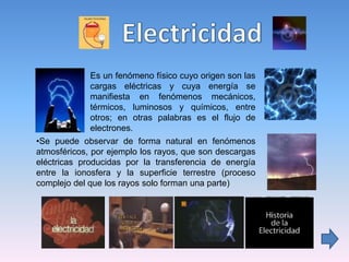 • Es un fenómeno físico cuyo origen son las
cargas eléctricas y cuya energía se
manifiesta en fenómenos mecánicos,
térmicos, luminosos y químicos, entre
otros; en otras palabras es el flujo de
electrones.
•Se puede observar de forma natural en fenómenos
atmosféricos, por ejemplo los rayos, que son descargas
eléctricas producidas por la transferencia de energía
entre la ionosfera y la superficie terrestre (proceso
complejo del que los rayos solo forman una parte)
 