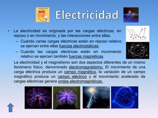 • La electricidad es originada por las cargas eléctricas, en
reposo o en movimiento, y las interacciones entre ellas.
– Cuando varias cargas eléctricas están en reposo relativo
se ejercen entre ellas fuerzas electrostáticas.
– Cuando las cargas eléctricas están en movimiento
relativo se ejercen también fuerzas magnéticas.
La electricidad y el magnetismo son dos aspectos diferentes de un mismo
fenómeno físico, denominado electromagnetismo. El movimiento de una
carga eléctrica produce un campo magnético, la variación de un campo
magnético produce un campo eléctrico y el movimiento acelerado de
cargas eléctricas genera ondas electromagnéticas.
 