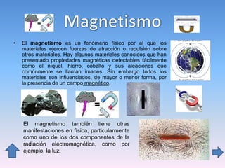 • El magnetismo es un fenómeno físico por el que los
materiales ejercen fuerzas de atracción o repulsión sobre
otros materiales. Hay algunos materiales conocidos que han
presentado propiedades magnéticas detectables fácilmente
como el níquel, hierro, cobalto y sus aleaciones que
comúnmente se llaman imanes. Sin embargo todos los
materiales son influenciados, de mayor o menor forma, por
la presencia de un campo magnético.
El magnetismo también tiene otras
manifestaciones en física, particularmente
como uno de los dos componentes de la
radiación electromagnética, como por
ejemplo, la luz.
 