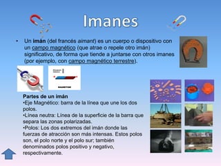 • Un imán (del francés aimant) es un cuerpo o dispositivo con
un campo magnético (que atrae o repele otro imán)
significativo, de forma que tiende a juntarse con otros imanes
(por ejemplo, con campo magnético terrestre).
Partes de un imán
•Eje Magnético: barra de la línea que une los dos
polos.
•Línea neutra: Línea de la superficie de la barra que
separa las zonas polarizadas.
•Polos: Los dos extremos del imán donde las
fuerzas de atracción son más intensas. Estos polos
son, el polo norte y el polo sur; también
denominados polos positivo y negativo,
respectivamente.
 