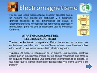 • Por ser una teoría macroscópica, es decir, aplicable sólo a
un número muy grande de partículas y a distancias
grandes respecto de las dimensiones de éstas, el
Electromagnetismo no describe los fenómenos atómicos y
moleculares, para los que es necesario usar la Mecánica
Cuántica.
OTRAS APLICACIONES DEL
ELECTROMAGNETISMO
Trenes de levitación magnética. Estos trenes no se mueven en
contacto con los rieles, sino que van “flotando” a unos centímetros sobre
ellos debido a una fuerza de repulsión electromagnética
Timbres. Al pulsar el interruptor de un timbre, una corriente eléctrica
circula por un electroimán creado por un campo magnético que atrae a
un pequeño martillo golpea una campanilla interrumpiendo el circuito, lo
que hace que el campo magnético desaparezca y la barra vuelva a su
posición
 