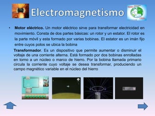 • Motor eléctrico. Un motor eléctrico sirve para transformar electricidad en
movimiento. Consta de dos partes básicas: un rotor y un estator. El rotor es
la parte móvil y esta formado por varias bobinas. El estator es un imán fijo
entre cuyos polos se ubica la bobina
Transformador. Es un dispositivo que permite aumentar o disminuir el
voltaje de una corriente alterna. Está formado por dos bobinas enrolladas
en torno a un núcleo o marco de hierro. Por la bobina llamada primario
circula la corriente cuyo voltaje se desea transformar, produciendo un
campo magnético variable en el núcleo del hierro
 