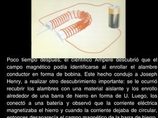 Poco tiempo después, el científico Ampere descubrió que el
campo magnético podía identificarse al enrollar el alambre
conductor en forma de bobina. Este hecho condujo a Joseph
Henry, a realizar otro descubrimiento importante: se le ocurrió
recubrir los alambres con una material aislante y los enrollo
alrededor de una barra de hierro en forma de U. Luego, los
conectó a una batería y observó que la corriente eléctrica
magnetizaba el hierro y cuando la corriente dejaba de circular,
 