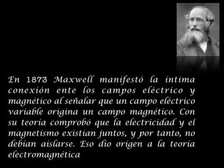 En 1873 Maxwell manifestó la íntima
conexión ente los campos eléctrico y
magnético al señalar que un campo eléctrico
variable origina un campo magnético. Con
su teoría comprobó que la electricidad y el
magnetismo existían juntos, y por tanto, no
debían aislarse. Eso dio origen a la teoría
electromagnética
 