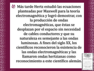Más tarde Hertz estudió las ecuaciones 
 planteadas por Maxwell para la teoría 
electromagnética y logró demostrar, con 
         la producción de ondas 
     electromagnéticas, que éstas se 
 desplazan por el espacio sin necesidad 
     de cables conductores y que su 
  naturaleza es semejante a las ondas 
   luminosas. A %ines del siglo XX, los 
cientí%icos reconocieron la existencia de 
    las ondas electromagnéticas y las 
    llamaron ondas hertzianas como 
reconocimiento a este cientí%ico alemán.
 