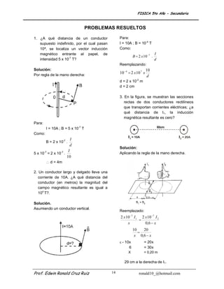 FISICA 5to Año - Secundaria



                                   PROBLEMAS RESUELTOS

1. ¿A qué distancia de un conductor              Para:
   supuesto indefinido, por el cual pasan        I = 10A ; B = 10-4 T
   10ª, se localiza un vector inducción          Como:
   magnético entrante al papel, de                                           I
                                                           B  2 x 10 7 .
   intensidad 5 x 10-7 T?                                                    d
                                                 Reemplazando:
Solución:                                                              10
                                                 10  4  2 x 10 7 x
Por regla de la mano derecha:                                           d
                                                 d = 2 x 10-2 m
                                                 d = 2 cm

                                                 3. En la figura, se muestran las secciones
                                                    rectas de dos conductores rectilíneos
                                                    que transportan corrientes eléctricas; ¿a
                                                    qué distancia de I1, la inducción
                                                    magnética resultante es cero?
Para:
        I = 10A ; B = 5 x 10-7 T
Como:
                         I
        B = 2 x 10-7 .
                        d
                                                 Solución:
                       I
5 x 10-7 = 2 x 10-7 .                            Aplicando la regla de la mano derecha.
                      10
         d = 4m

2. Un conductor largo y delgado lleva una
   corriente de 10A. ¿A qué distancia del
   conductor (en metros) la magnitud del
   campo magnético resultante es igual a
   104 T?.

Solución.
Asumiendo un conductor vertical.
                                                 Reemplazado:
                                                 2 x 10 7 I 1 2 x 10 7 I 2
                                                              
                                                      x          0,6  x
                                                           10   20
                                                              
                                                            x 0,6  x
                                                  - 10x           = 20x
                                                       6           = 30x
                                                       X           = 0,20 m

                                                    29 cm a la derecha de I1.


Prof. Edwin Ronald Cruz Ruiz                14                 ronald10_@hotmail.com
 