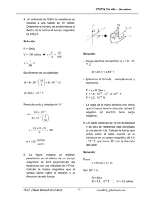 FISICA 5to Año - Secundaria


4. Un solenoide de 500 de resistencia se
   conecta a una fuente de 10 voltios.
   Determine el número de arrollamientos si
   dentro de la bobina el campo magnético
   es 0,8T.

Solución:

R = 500
                              V   10                 Solución:
V = 100 voltios  I            
                              R 500
    1                                                - Carga eléctrica del electrón: q = 1,6 . 10-
I    A                                                19
   50                                                     C


En el interior de un solenoide:                              B = 2m T = 2.10-3 T

                                                     - Aplicamos la fórmula, reemplazamos y
            NI 
               7         7
B  4 .10       4 .10 nI                          operamos.
            L 
                                                       F = q.v B. Sen 
B  0,8  . 10 6 T                                    F = 1,6 . 10-19 . 104 . 2. 10-3 . 1
                                                       F = 3,2 . 10-18 N

Reemplazando y despejando “n”.                       - La regla de la mano derecha nos indica
                                                       que la fuerza tiene la dirección del eje X
             0.8  .10 6                              negativo (el electrón tiene carga
     n
                      1                              negativa).
          4  .10 7  
                      50 
                                                     6. Un cable rectilíneo de 10 cm de longitud
                                                        y de 50 de resistencia está conectado
           0,8 x 10 x 50
      n                 100                           a una pila de 4,5v. Calcular la fuerza que
                 4
                                                        actúa sobre el cable cuando se le
                                                        introduce en un campo magnético de 4,5
                vueltas                                 . 10-3 T, que forma 30° con la dirección
     n = 100
                 metro                                  del cable.

                                                     Solución:
5.      La figura muestra un electrón
     penetrando en el interior de un campo           Datos
     magnético de 2mT perpendicular ala                      L =10 cm = 0,1 m
     trayectoria con una velocidad de 104m/s.
     Calcular la fuerza magnética que el             Sen 30° = ½
     campo ejerce sobre el electrón y la
     dirección de esta fuerza.                               R = 50
                                                             B = 4,5 . 10-3 T    ;   V = 4,5 voltios.


Prof. Edwin Ronald Cruz Ruiz                    15               ronald10_@hotmail.com
 