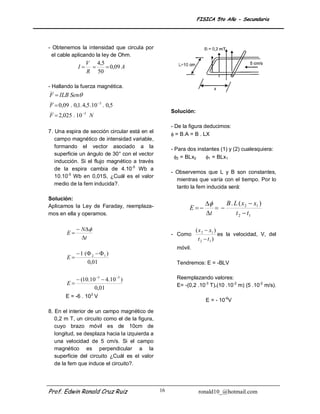 FISICA 5to Año - Secundaria




- Obtenemos la intensidad que circula por
  el cable aplicando la ley de Ohm.
                   V 4,5
              I         0,09 A
                   R 50

- Hallando la fuerza magnética.
F  ILB Sen
F  0,09 . 0,1. 4,5 .10 3 . 0,5
                                                     Solución:
F  2,025 . 10 5 N
                                                     - De la figura deducimos:
7. Una espira de sección circular está en el
                                                      = B.A = B . LX
   campo magnético de intensidad variable,
   formando el vector asociado a la                  - Para dos instantes (1) y (2) cualesquiera:
   superficie un ángulo de 30° con el vector
                                                       2 = BLx2    1 = BLx1
   inducción. Si el flujo magnético a través
   de la espira cambia de 4.10-5 Wb a
                                                     - Observemos que L y B son constantes,
   10.10-5 Wb en 0,01S, ¿Cuál es el valor
                                                       mientras que varía con el tiempo. Por lo
   medio de la fem inducida?.
                                                       tanto la fem inducida será:

Solución:
Aplicamos la Ley de Faraday, reemplaza-                                  B . L ( x 2  x1 )
                                                             E        
mos en ella y operamos.                                              t         t 2  t1

              N                                               ( x 2  x1 )
        E                                           - Como                   es la velocidad, V, del
               t                                                  t 2  t1 )
                                                       móvil.
            1 ( 2   1 )
        E
                0,01                                   Tendremos: E = -BLV


              (10.10 5  4.10 5 )                   Reemplazando valores:
        E                                             E= -(0,2 .10-3 T).(10 .10-2 m) (5 .10-2 m/s).
                     0,01
        E = -6 . 103 V
                                                                     E = - 10-6V

8. En el interior de un campo magnético de
   0,2 m T, un circuito como el de la figura,
   cuyo brazo móvil es de 10cm de
   longitud, se desplaza hacia la izquierda a
   una velocidad de 5 cm/s. Si el campo
   magnético es perpendicular a la
   superficie del circuito ¿Cuál es el valor
   de la fem que induce el circuito?.




Prof. Edwin Ronald Cruz Ruiz                    16                ronald10_@hotmail.com
 