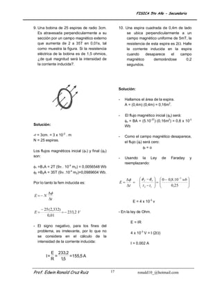 FISICA 5to Año - Secundaria


9. Una bobina de 25 espiras de radio 3cm.              10. Una espira cuadrada de 0,4m de lado
   Es atravesada perpendicularmente a su                   se ubica perpendicularmente a un
   sección por un campo magnético externo                  campo magnético uniforme de 5mT, la
   que aumenta de 2 a 35T en 0,01s, tal                    resistencia de esta espira es 2. Halle
   como muestra la figura. Si la resistencia               la corriente inducida en la espira
   eléctrica de la bobina es de 1,5 ohmios,                cuando      desaparece     el   campo
   ¿de qué magnitud será la intensidad de                  magnético       demorándose        0,2
   la corriente inducida?.                                 segundos.




                                                       Solución:

                                                       -   Hallamos el área de la espira.
                                                           A = (0,4m) (0,4m) = 0,16m2.

                                                       -   El flujo magnético inicial (o) será:
                                                           o = BA = (5.10-3T) (0,16m2) = 0,8 x 10-3
Solución:                                                  Wb

-r = 3cm. = 3 x 10-2 . m                               -   Como el campo magnético desaparece,
N = 25 espiras.                                            el flujo (f) será cero:
                                                                         f = o
Los flujos magnéticos inicial (1) y final (2)
son:                                                   -   Usando la Ley                  de    Faraday         y
                                                           reemplazando:
1 =B1A = 2T (9 . 10-4 m2) = 0,0056548 Wb
2 =B2A = 35T (9 .10-4 m2)=0,0989604 Wb.
                                                                      f  o        0  0,8.10 3 wb 
Por lo tanto la fem inducida es:                       E                            
                                                                                                           
                                                                                                            
                                                            t          t t                   0,25
                                                                        2 1                              
         
E N
         t
                                                               E = 4 x 10-3 v

      25 (2,332)
E                  233,2 V                          - En la ley de Ohm.
         0,01
                                                              E = IR
- El signo negativo, para los fines del
  problema, es irrelevante, por lo que no
                                                              4 x 10-3 V = I (2)
  se considera en el cálculo de la
  intensidad de la corriente inducida:                        I = 0,002 A

             E 233,2
        I=     =     = 155,5 A
             R   1,5


Prof. Edwin Ronald Cruz Ruiz                      17               ronald10_@hotmail.com
 