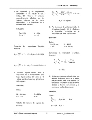 FISICA 5to Año - Secundaria


1. Un voltímetro y un amperímetro                                        Ep         Np        220V 300 esp
   conectados en un circuito de C.A.,                                                                    150 esp.
                                                                         Es         Ns        110V   Ns
   indican 220 voltios y 10 amperios
   respectivamente. ¿Cuáles son los
   valores máximos de la fuerza                                                          Ns = 150 espiras
   electromotriz y la intensidad de la
   corriente en el circuito?.
                                                                     3. Por el primario de un transformador de
    Solución:                                                           50 espiras circula I = 400 A. ¿Cuál será
                                                                        la   intensidad     producida   en    el
             Eef = 220V                  Ief = 10A                      secundario que tiene 1000 espiras?
             Emax = ?                    Imáx = ?
                                                                     Solución:

                                                                     Datos:
                                                                      Np = 50 esp.                Ip = 400 A
Aplicando             las     respectivas       fórmulas              Is = ?                      Ns = 100 esp.
tenemos:

         I
             máx                                                     Calculando          la    intensidad   secundaria
I ef               I ´max  I ef   2  (10 A) 2 14,1A
              2                                                      tenemos:


                                                                              Is N p    Is      50 esp
                                                                                     400 A 
                                                                              I p Ns           1000 esp
         E
             máx
E ef               E´max  E ef    2  (220V ) 2  310 ,2 V
              2

                                                                                         Is = 20A
2. ¿Cuántas espiras deberá tener el
   secundario de un transformador para
   bajar el potencial de 220 voltios a 110                           4. Un transformador de potencia tiene una
   voltios, siendo el valor del primario de                             relación de vueltas de 1:8 si la bobina
   300 espiras?.                                                        del secundario tiene 1280 espiras y la
                                                                        tensión del secundario es de 36 voltios.
    Solución:                                                           Calcula la tensión del primario y el
                                                                        número de vueltas del primario.
    Datos:
                                                                     Solución:
    Np = 300 esp.                        Ep = 220V
    Es = 110V                            Ns = ?                      Datos:
                                                                       Ep       1
                                                                                        Es = 36V       Ep = ?
                                                                       Es       8
    Cálculo del número de espiras del
    primario:                                                          N = 1280          Np = ?




Prof. Edwin Ronald Cruz Ruiz                                    18                   ronald10_@hotmail.com
 