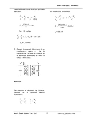 FISICA 5to Año - Secundaria

Usamos la relación de tensiones y número
de vueltas.                                               Por transitividad, concluimos:

         Ep        Np       1   Np                                Is Ep         Ip x Ep
                                                                      Is 
         Es        Ns       8 1280                                I p Es          Es

                1280 x 1                                                (3 A) (110v)
         Np              160                                   Is                  0,688 A
                   8                                                        480v
         Np = 160 vueltas.                                       Is = 688 mA

    Ep       1
               E p  E s / 8  (36v) / (8)
    Es       8

          Ep = 4,5 voltios



5. Cuando el devanado del primario de          un
   transformador opera a 110v,                  la
   intensidad de corriente de corriente        en
   el devanado secundario, si eleva             el
   voltaje a 480 voltios.




Solución:




Para calcular la intensidad, de corriente,
partimos   de    la   siguiente  relación
matemática:


         Ep        Np       Is N p
                              
         Es        Ns       I p Ns




Prof. Edwin Ronald Cruz Ruiz                         19              ronald10_@hotmail.com
 