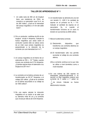 FISICA 5to Año - Secundaria



                         TALLER DE APRENDIZAJE N° 1

1. Un cable recto de 400 cm de longitud
                                                     6. Un transformador se alimenta de una red
   tiene una resistencia de 150, se
                                                       con tensión V1 =220 V la cantidad de
   conecta a un generador cuya f.e.m. es
                                                       espiras en el primario es N1 = 110.
   de 200 Voltios. ¿Cuál es la intensidad
                                                       Calcular al cantidad de espiras en el
   del campo magnético a 4 mm del cable
   recto?.                                             secundario    N2,    si  cuando    el
                                                       transformador funciona en el vacío la
                                                       tensión en sus bornes es 2000 voltios.

2. Por un conductor rectilíneo de 80 cm de
   longitud circula 4 Amperios. Calcular la          7. Marcar la alternativa correcta;
   fuerza magnética que actúa sobre el
   conductor cuando éste se coloca cerca               (I) Electroimán,       dispositivo        que
   de un imán cuyo campo magnético es
                                                           transforma una corriente eléctrica en
   perpendicular a la dirección de la
                                                           un campo magnético.
   corriente con una intensidad de 4 m T.

                                                       (II) El transformador sólo nos permite
                                                           aumentar el voltaje de una corriente
3. Un campo magnético en el interior de un                 alterna.
   solenoide es 720  . 10-7 Teslas, cuando
   circula una corriente de 0,714 Amperios.            (III) La corriente continua es la que más
   ¿Cuántas espiras tiene el solenoide si su               se utiliza a nivel doméstico como a
   longitud es 257 mm.?                                    nivel industrial.



                                                     8. En una bobina de 250 espiras es
4. La corriente en la bobina primaria de un             atravesada perpendicularmente a su
   transformador es 20.10-3 Amperios y el               sección un flujo magnético externo que
   voltaje 220 voltios. ¿Cuál es la corriente           aumenta de 4 weber a 7 weber en
   en la bobina secundaria si su voltaje es             1
                                                           de    minuto.   Calcular       su   fuerza
   de 1000 voltios?.                                    20
                                                       electromotriz inducida.



5. De una espira calcular la inducción
   magnética en su centro si se sabe que
   su diámetro mide 40 cm y la corriente
   que circula por ella es de 0,04 Amperios.




Prof. Edwin Ronald Cruz Ruiz                    20               ronald10_@hotmail.com
 