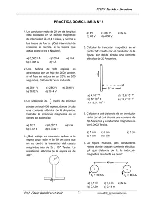 FISICA 5to Año - Secundaria



                         PRACTICA DOMICILIARIA N° 1

1. Un conductor recto de 20 cm de longitud           a) 4V        c) 400 V      e) N.A.
   esta colocado en un campo magnético
                                                     b) 40 V      d) 4000 V
  de intensidad B  0,4 Teslas, y normal a
  las líneas de fuerza. ¿Qué intensidad de
  corriente lo recorre, si la fuerza que           5. Calcular la inducción magnética en el
  actúa sobre él es 8 Newton?.                        punto “M” creado por el conductor de la
                                                      figura, por donde circula una corriente
  a) 0,0001 A        c) 100 A      e) N.A.            eléctrica de 20 Amperios.
  b) 0,001 A         d) 1 A

2. Una bobina de 900 espiras es
   atravesada por un flujo de 2500 Weber,
   si el flujo se reduce en un 25% en 200
   segundos. Calcular la f.e.m. inducida.

  a) 2811 V       c) 2813 V     e) 2815 V
  b) 2812 V      d) 2814 V
                                                      a) 4.10-5 T               d) 12,6.10-5 T
                                                     b) 12.10-5 T              e) 12,7.10-5 T
3. Un solenoide de       metro de longitud
                     2                                c) 12,5 . 10-5 T
  posee un total 400 espiras, donde circula
  una corriente eléctrica de 6 Amperios.
  Calcular la inducción magnética en el            6. Calcular a qué distancia de un conductor
  centro del solenoide.                               recto por el cual circula una corriente de
                                                      50 Amperios y la inducción magnética es
  a) 32 T        c) 0,032 T       e) N.A.             de 0,0002 Teslas.
  b) 0,32 T      d) 0,0032 T
                                                     a) 1 cm      c) 2 cm                 e) 3 cm
4. ¿Qué voltaje es necesario aplicar a la            b) 4 cm      d) 5 cm
   espira cuyo radio m de 10 cm para que
   en su centro la intensidad del campo            7. La figura muestra, dos conductores
   magnético sea de 2 . 10-4 Teslas. La              rectos donde circulan corriente eléctrica.
   resistencia eléctrica de la espira es de           ¿A qué distancia de I1, la inducción
   4?.                                               magnética resultante es cero?




                                                      a) 0,11m      c) 0,4 m    e) N.A.
                                                      b) 0,12m      d) 0,14 m

Prof. Edwin Ronald Cruz Ruiz                  21               ronald10_@hotmail.com
 