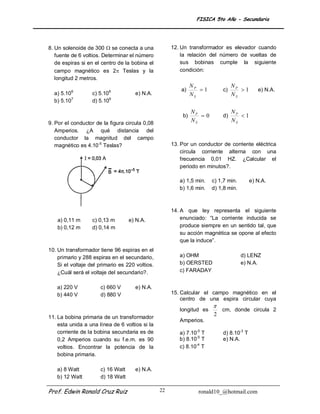 FISICA 5to Año - Secundaria




8. Un solenoide de 300  se conecta a una             12. Un transformador es elevador cuando
   fuente de 6 voltios. Determinar el número              la relación del número de vueltas de
   de espiras si en el centro de la bobina el             sus bobinas cumple la siguiente
   campo magnético es 2 Teslas y la                      condición:
   longitud 2 metros.
                                                               NP               NP
          6               8                               a)      1       c)      1       e) N.A.
  a) 5.10          c) 5.10           e) N.A.                   NS               NS
  b) 5.107         d) 5.109

                                                               NP               NP
                                                          b)      0       d)      1
9. Por el conductor de la figura circula 0,08
                                                               NS               NS
   Amperios. ¿A qué distancia del
   conductor la magnitud del campo
   magnético es 4.10-5 Teslas?                        13. Por un conductor de corriente eléctrica
                                                          circula corriente alterna con una
                                                          frecuencia 0,01 HZ. ¿Calcular el
                                                          periodo en minutos?.

                                                         a) 1,5 min.   c) 1,7 min.       e) N.A.
                                                         b) 1,6 min.   d) 1,8 min.



                                                      14. A que ley representa el siguiente
    a) 0,11 m      c) 0,13 m       e) N.A.                enunciado: “La corriente inducida se
    b) 0,12 m      d) 0,14 m                              produce siempre en un sentido tal, que
                                                          su acción magnética se opone al efecto
                                                          que la induce”.
10. Un transformador tiene 96 espiras en el
    primario y 288 espiras en el secundario,             a) OHM                      d) LENZ
    Si el voltaje del primario es 220 voltios.           b) OERSTED                  e) N.A.
    ¿Cuál será el voltaje del secundario?.               c) FARADAY


   a) 220 V           c) 660 V       e) N.A.
   b) 440 V           d) 880 V                        15. Calcular el campo magnético en el
                                                          centro de una espira circular cuya
                                                                       
                                                         longitud es       cm, donde circula 2
11. La bobina primaria de un transformador
                                                                       2
                                                         Amperios.
    esta unida a una línea de 6 voltios si la
    corriente de la bobina secundaria es de              a) 7.10-5 T       d) 8.10-3 T
    0,2 Amperios cuando su f.e.m. es 90                  b) 8.10-5 T       e) N.A.
    voltios. Encontrar la potencia de la                 c) 8.10-4 T
    bobina primaria.

   a) 8 Watt          c) 16 Watt     e) N.A.
   b) 12 Watt         d) 18 Watt

Prof. Edwin Ronald Cruz Ruiz                     22              ronald10_@hotmail.com
 