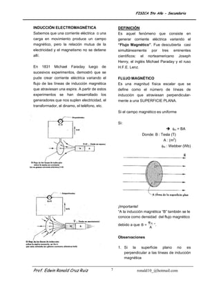FISICA 5to Año - Secundaria


INDUCCIÓN ELECTROMAGNÉTICA                         DEFINICIÓN
Sabemos que una corriente eléctrica o una          Es aquel fenómeno que consiste en
carga en movimiento produce un campo               generar corriente eléctrica variando el
magnético, pero la relación mutua de la            “Flujo Magnético”. Fue descubierta casi
electricidad y el magnetismo no se detiene         simultáneamente      por   tres   eminentes
allí.                                              científicos: el norteamericano Joseph
                                                   Henry, el inglés Michael Paraday y el ruso
En   1831    Michael   Faraday    luego   de       H.F.E. Lenz.
sucesivos experimentos, demostró que se
pude crear corriente eléctrica variando el         FLUJO MAGNÉTICO
flujo de las líneas de inducción magnética         Es una magnitud física escalar que se
que atraviesan una espira. A partir de estos       define como el número de líneas de
experimentos se han desarrollado los               inducción que atraviesan perpendicular-
generadores que nos suplen electricidad, el        mente a una SUPERFICIE PLANA.
transformador, el dinamo, el teléfono, etc.
                                                   Si el campo magnético es uniforme

                                                   Si:
                                                                                 m = BA
                                                                  Donde: B : Tesla (T)
                                                                               A : (m2)
                                                                              m : Webber (Wb)




                                                   ¡Importante!
                                                   “A la inducción magnética “B” también se le
                                                   conoce como densidad del flujo magnético
                                                                      φm
                                                   debido a que B =      ”.
                                                                       A

                                                   Observaciones

                                                   1. Si la superficie plano no es
                                                      perpendicular a las líneas de inducción
                                                      magnética


Prof. Edwin Ronald Cruz Ruiz                   7              ronald10_@hotmail.com
 