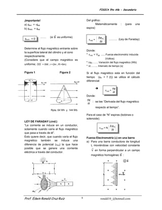 FISICA 5to Año - Secundaria



¡Importante!                                       Del gráfico:
a) ent = -sal                                            Matemáticamente               :   (para   una
b) neto = sal                                    espira)

                           →
                  ……   (si B es uniforme)                          Δφ m
neto = 0                                            ε ind =                   ……… (Ley de Faraday)
                                                                    Δt

Determine el flujo magnético entrante sobre
                                                   Donde:
la superficie lateral del cilindro y el cono
                                                   * ε ind = Vab ...... Fuerza electromotriz inducida
respectivamente.
                                                                    (Voltios)
(Considere que el campo magnético es
                                                   * m …… Variación del flujo magnético (Wb)
uniforme; OO ' = 8 M ; r = 2m ; R = 6m)
                                                   * t …….. Intervalo de tiempo (s)

Figura 1                         Figura 2          Si el flujo magnético esta en función del
                                                   tiempo (m = f (t)) se utiliza el cálculo
                                                   diferencial:

                                                                                   dφ
                                                                          ε ind =
                                                                                    dt
                                                   Donde:
                                                   dφ
                                                      : se lee “Derivada del flujo magnético
                                                   dt
                                                               respecto al tiempo”.
                        Rpta. 64 Wh y 144 Wb
                                                   Para el caso de “N” espiras (bobinas o
                                                   solenoide).
LEY DE FARADAY (ind.)
“La corriente se induce en un conductor,                                       Δ φm
                                                                   ε ind = N
solamente cuando varía el flujo magnético                                       Δt
que pasa a través de él”.
Esto quiere decir, que cuando varía el flujo       Fuerza Electromotriz () en una barra
magnético también se induce una                    a) Para una barra conductora de longitud
diferencia de potencial (ind) la que hace            L moviéndose con velocidad constante
posible que se genere una corriente                    →
                                                       V en forma perpendicular a un campo
eléctrica a través del conductor.                                           →
                                                       magnético homogéneo B :




Prof. Edwin Ronald Cruz Ruiz                   9                    ronald10_@hotmail.com
 