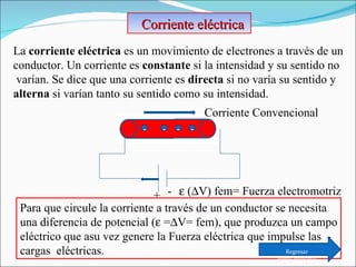 La  corriente eléctrica  es un movimiento de electrones a través de un  conductor. Un corriente es  constante  si la intensidad y su sentido no varían. Se dice que una corriente es  directa  si no varía su sentido y  alterna  si varían tanto su sentido como su intensidad. Corriente eléctrica  - - - - + - Corriente Convencional    (  V) fem= Fuerza electromotriz Para que circule la corriente a través de un conductor se necesita una diferencia de potencial (   =  V= fem), que produzca un campo eléctrico que asu vez genere la Fuerza eléctrica que impulse las  - cargas  eléctricas. Regresar Menú principal 