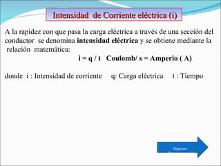 Intensidad  de Corriente eléctrica (i)  A la rapidez con que pasa la carga eléctrica a través de una sección del conductor  se denomina  intensidad eléctrica  y se obtiene mediante la relación  matemática:  i = q / t  Coulomb/ s = Amperio ( A)   donde  i : Intensidad de corriente  q: Carga eléctrica  t : Tiempo Regresar Menú principal 