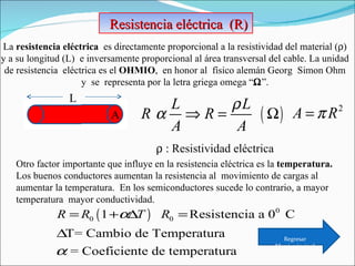 Resistencia eléctrica  (R)  La  resistencia eléctrica  es directamente proporcional a la resistividad del material (  )   y a su longitud (L)  e inversamente proporcional al área transversal del cable. La unidad  de resistencia  eléctrica es el  OHMIO ,  en honor al  físico alemán Georg  Simon Ohm  y  se  representa por la letra griega omega “  ”.  L A    : Resistividad eléctrica Otro factor importante que influye en la resistencia eléctrica es la  temperatura.  Los buenos conductores aumentan la resistencia al  movimiento de cargas al aumentar la temperatura.  En los semiconductores sucede lo contrario, a mayor temperatura  mayor conductividad. Regresar Menú principal 