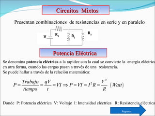 Circuitos  Mixtos Presentan combinaciones  de resistencias en serie y en paralelo Se denomina  potencia   eléctrica  a la rapidez con la cual se convierte la  energía eléctrica  en otra forma, cuando las cargas pasan a través de una  resistencia.  Se puede hallar a través de la relación matemática:    Donde  P: Potencia eléctrica  V: Voltaje  I: Intensidad eléctrica  R: Resistencia eléctrica Potencia Eléctrica Regresar Menú principal V R 1  R 3   R 2   