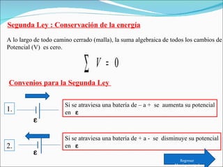 Segunda Ley : Conservación de la energía A lo largo de todo camino cerrado (malla), la suma algebraica de todos los cambios de Potencial (V)  es cero. Convenios para la Segunda Ley  Si se atraviesa una batería de – a +  se  aumenta su potencial en       Si se atraviesa una batería de + a -  se  disminuye su potencial en     1. 2. Regresar Menú principal 