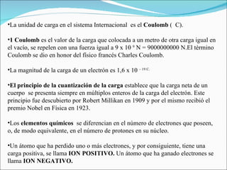 La unidad de carga en el sistema Internacional  es el  Coulomb  (  C).  1 Coulomb  es el valor de la carga que colocada a un metro de otra carga igual en el vacío, se repelen con una fuerza igual a 9 x 10  9  N = 9000000000 N.El término Coulomb se dio en honor del físico francés Charles Coulomb.   La magnitud de la carga de un electrón es 1,6 x 10  – 19 C. El principio de la cuantización de la carga  establece que la carga neta de un cuerpo  se presenta siempre en múltiplos enteros de la carga del electrón. Este principio fue descubierto por Robert Millikan en 1909 y por el mismo recibió el premio Nobel en Física en 1923.   Los  elementos químicos   se diferencian en el número de electrones que poseen, o, de modo equivalente, en el número de protones en su núcleo.   Un átomo que ha perdido uno o más electrones, y por consiguiente, tiene una carga positiva, se llama  ION POSITIVO.  Un átomo que ha ganado electrones se llama  ION NEGATIVO. 