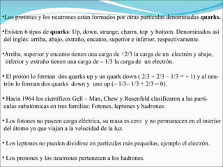 Los protones y los neutrones están formados por otras partículas denominadas  quarks. Existen 6 tipos de  quarks : Up, down, strange, charm, top  y bottom.  Denominados así  del inglés: arriba, abajo, extraño, encanto, superior e inferior, respectivamente.  Arriba, superior y encanto tienen una carga de +2/3 la carga de un  electrón y abajo,  inferior y extraño tienen una carga de – 1/3 la carga de  un electrón.  El protón lo forman  dos quarks up y un quark down ( 2/3 + 2/3 – 1/3 = + 1) y al neu- trón lo forman dos quarks  down y  uno up (– 1/3– 1/3 + 2/3 = 0). Hacia 1964 los científicos Gell – Man, Chew y Rosenfeld clasificaron a las partí- culas subatómicas en tres familias: Fotones, leptones y hadrones. Los fotones no poseen carga eléctrica, su masa es cero  y no permanecen en el interior  del átomo ya que viajan a la velocidad de la luz.  Los leptones no pueden dividirse en partículas más pequeñas, ejemplo el electrón.  Los protones y los neutrones pertenecen a los hadrones. 