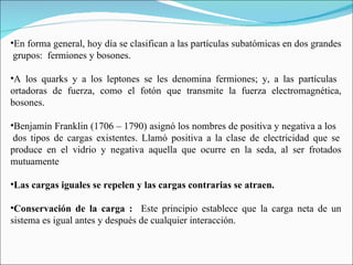 En forma general, hoy día se clasifican a las partículas subatómicas en dos grandes  grupos:  fermiones y bosones.  A los quarks y a los leptones se les denomina fermiones; y, a las partículas  ortadoras de fuerza, como el fotón que transmite la fuerza electromagnética, bosones. Benjamín Franklin (1706 – 1790) asignó los nombres de positiva y negativa a los  dos tipos de cargas existentes. Llamó positiva a la clase de electricidad que se produce en el vidrio y negativa aquella que ocurre en la seda, al ser frotados mutuamente   Las cargas iguales se repelen y las cargas contrarias se atraen.   Conservación de la carga :  Este principio establece que la carga neta de un sistema es igual antes y después de cualquier interacción.  