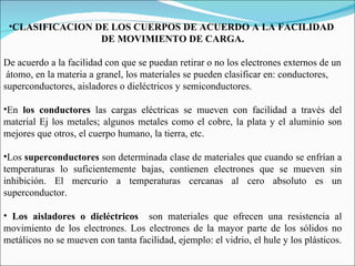 CLASIFICACION DE LOS CUERPOS DE ACUERDO A LA FACILIDAD  DE MOVIMIENTO DE CARGA.   De acuerdo a la facilidad con que se puedan retirar o no los electrones externos de un átomo, en la materia a granel, los materiales se pueden clasificar en: conductores,  superconductores, aisladores o dieléctricos y semiconductores. En  los conductores  las cargas eléctricas se mueven con facilidad a través del material Ej los metales; algunos metales como el cobre, la plata y el aluminio son mejores que otros, el cuerpo humano, la tierra, etc.   Los  superconductores  son determinada clase de materiales que cuando se enfrían a temperaturas lo suficientemente bajas, contienen electrones que se mueven sin inhibición. El mercurio a temperaturas cercanas al cero absoluto es un superconductor.   Los aisladores o dieléctricos  son materiales que ofrecen una resistencia al movimiento de los electrones. Los electrones de la mayor parte de los sólidos no metálicos no se mueven con tanta facilidad, ejemplo: el vidrio, el hule y los plásticos. 