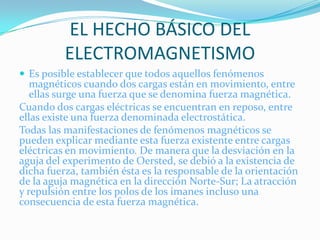EL HECHO BÁSICO DEL
          ELECTROMAGNETISMO
 Es posible establecer que todos aquellos fenómenos
   magnéticos cuando dos cargas están en movimiento, entre
   ellas surge una fuerza que se denomina fuerza magnética.
Cuando dos cargas eléctricas se encuentran en reposo, entre
ellas existe una fuerza denominada electrostática.
Todas las manifestaciones de fenómenos magnéticos se
pueden explicar mediante esta fuerza existente entre cargas
eléctricas en movimiento. De manera que la desviación en la
aguja del experimento de Oersted, se debió a la existencia de
dicha fuerza, también ésta es la responsable de la orientación
de la aguja magnética en la dirección Norte-Sur; La atracción
y repulsión entre los polos de los imanes incluso una
consecuencia de esta fuerza magnética.
 