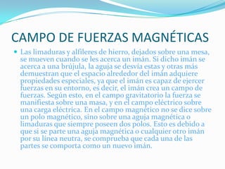 CAMPO DE FUERZAS MAGNÉTICAS
 Las limaduras y alfileres de hierro, dejados sobre una mesa,
  se mueven cuando se les acerca un imán. Si dicho imán se
  acerca a una brújula, la aguja se desvía estas y otras más
  demuestran que el espacio alrededor del imán adquiere
  propiedades especiales, ya que el imán es capaz de ejercer
  fuerzas en su entorno, es decir, el imán crea un campo de
  fuerzas. Según esto, en el campo gravitatorio la fuerza se
  manifiesta sobre una masa, y en el campo eléctrico sobre
  una carga eléctrica. En el campo magnético no se dice sobre
  un polo magnético, sino sobre una aguja magnética o
  limaduras que siempre poseen dos polos. Esto es debido a
  que si se parte una aguja magnética o cualquier otro imán
  por su línea neutra, se comprueba que cada una de las
  partes se comporta como un nuevo imán.
 