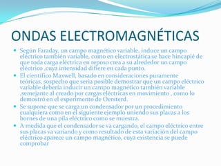 ONDAS ELECTROMAGNÉTICAS
 Según Faraday, un campo magnético variable, induce un campo
  eléctrico también variable, como en electrostática se hace hincapié de
  que toda carga eléctrica en reposo crea a su alrededor un campo
  eléctrico ,cuya intensidad difiere en cada punto.
 El científico Maxwell, basado en consideraciones puramente
  teóricas, sospecho que seria posible demostrar que un campo eléctrico
  variable debería inducir un campo magnético también variable
  ,semejante al creado por cargas eléctricas en movimiento , como lo
  demostró en el experimento de Oersterd.
 Se supone que se carga un condensador por un procedimiento
  cualquiera como en el siguiente ejemplo uniendo sus placas a los
  bornes de una pila eléctrico como se muestra.
 A medida que el condensador se va cargando, el campo eléctrico entre
  sus placas va variando y como resultado de esta variación del campo
  eléctrico aparece un campo magnético, cuya existencia se puede
  comprobar
 