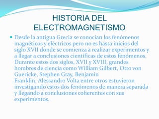 HISTORIA DEL
         ELECTROMAGNETISMO
 Desde la antigua Grecia se conocían los fenómenos
 magnéticos y eléctricos pero no es hasta inicios del
 siglo XVII donde se comienza a realizar experimentos y
 a llegar a conclusiones científicas de estos fenómenos.
 Durante estos dos siglos, XVII y XVIII, grandes
 hombres de ciencia como William Gilbert, Otto von
 Guericke, Stephen Gray, Benjamin
 Franklin, Alessandro Volta entre otros estuvieron
 investigando estos dos fenómenos de manera separada
 y llegando a conclusiones coherentes con sus
 experimentos.
 