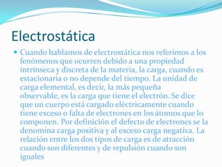Electrostática
 Cuando hablamos de electrostática nos referimos a los
 fenómenos que ocurren debido a una propiedad
 intrínseca y discreta de la materia, la carga, cuando es
 estacionaria o no depende del tiempo. La unidad de
 carga elemental, es decir, la más pequeña
 observable, es la carga que tiene el electrón. Se dice
 que un cuerpo está cargado eléctricamente cuando
 tiene exceso o falta de electrones en los átomos que lo
 componen. Por definición el defecto de electrones se la
 denomina carga positiva y al exceso carga negativa. La
 relación entre los dos tipos de carga es de atracción
 cuando son diferentes y de repulsión cuando son
 iguales
 