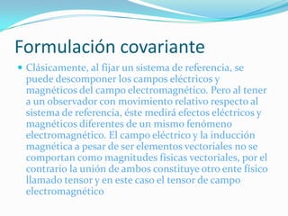 Formulación covariante
 Clásicamente, al fijar un sistema de referencia, se
  puede descomponer los campos eléctricos y
  magnéticos del campo electromagnético. Pero al tener
  a un observador con movimiento relativo respecto al
  sistema de referencia, éste medirá efectos eléctricos y
  magnéticos diferentes de un mismo fenómeno
  electromagnético. El campo eléctrico y la inducción
  magnética a pesar de ser elementos vectoriales no se
  comportan como magnitudes físicas vectoriales, por el
  contrario la unión de ambos constituye otro ente físico
  llamado tensor y en este caso el tensor de campo
  electromagnético
 