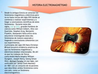 HISTORIA ELECTROMAGNETISMO


*   Desde la antigua Grecia se conocían los
    fenómenos magnéticos y eléctricos pero
    no es hasta inicios del siglo XVII donde se
    comienza a realizar experimentos y a
    llegar a conclusiones científicas de estos
    fenómenos.1 Durante estos dos
    siglos, XVII y XVIII, grandes hombres de
    ciencia como William Gilbert, Otto von
    Guericke, Stephen Gray, Benjamín
    Franklin, Alessandro Volta entre otros
    estuvieron investigando estos dos
    fenómenos de manera separada y
    llegando a conclusiones coherentes con
    sus experimentos.
    A principios del siglo XIX Hans Christian
    Ørsted encontró evidencia empírica de
    que los fenómenos magnéticos y
    eléctricos estaban relacionados. De ahí
    es que los trabajos de físicos
    como André-Marie Ampère William
    Sturgeon, Joseph Henry, Georg Simon
    Ohm, Michael Faraday en ese siglo, son
    unificados por James Clerk MaxweLl
    en 1861 con un conjunto de ecuaciones
    que describían ambos fenómenos como
    uno solo, como un fenómeno
    electromagnético.
 