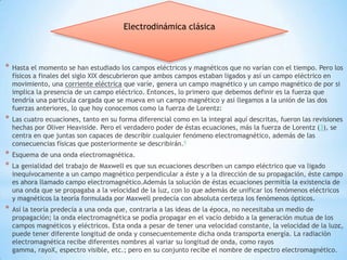 Electrodinámica clásica



*   Hasta el momento se han estudiado los campos eléctricos y magnéticos que no varían con el tiempo. Pero los
    físicos a finales del siglo XIX descubrieron que ambos campos estaban ligados y así un campo eléctrico en
    movimiento, una corriente eléctrica que varíe, genera un campo magnético y un campo magnético de por si
    implica la presencia de un campo eléctrico. Entonces, lo primero que debemos definir es la fuerza que
    tendría una partícula cargada que se mueva en un campo magnético y así llegamos a la unión de las dos
    fuerzas anteriores, lo que hoy conocemos como la fuerza de Lorentz:
*   Las cuatro ecuaciones, tanto en su forma diferencial como en la integral aquí descritas, fueron las revisiones
    hechas por Oliver Heaviside. Pero el verdadero poder de éstas ecuaciones, más la fuerza de Lorentz (3), se
    centra en que juntas son capaces de describir cualquier fenómeno electromagnético, además de las
    consecuencias físicas que posteriormente se describirán.9
*   Esquema de una onda electromagnética.
*   La genialidad del trabajo de Maxwell es que sus ecuaciones describen un campo eléctrico que va ligado
    inequívocamente a un campo magnético perpendicular a éste y a la dirección de su propagación, éste campo
    es ahora llamado campo electromagnético.Además la solución de éstas ecuaciones permitía la existencia de
    una onda que se propagaba a la velocidad de la luz, con lo que además de unificar los fenómenos eléctricos
    y magnéticos la teoría formulada por Maxwell predecía con absoluta certeza los fenómenos ópticos.
*   Así la teoría predecía a una onda que, contraria a las ideas de la época, no necesitaba un medio de
    propagación; la onda electromagnética se podía propagar en el vacío debido a la generación mutua de los
    campos magnéticos y eléctricos. Esta onda a pesar de tener una velocidad constante, la velocidad de la luzc,
    puede tener diferente longitud de onda y consecuentemente dicha onda transporta energía. La radiación
    electromagnética recibe diferentes nombres al variar su longitud de onda, como rayos
    gamma, rayoX, espectro visible, etc.; pero en su conjunto recibe el nombre de espectro electromagnético.
 
