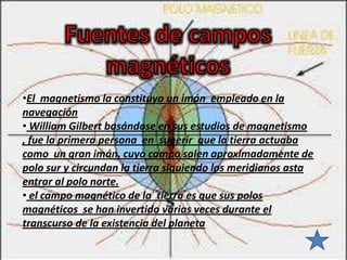 •El magnetismo la constituyo un imán empleado en la
navegación
• William Gilbert basándose en sus estudios de magnetismo
, fue la primera persona en sugerir que la tierra actuaba
como un gran imán, cuyo campo salen aproximadamente de
polo sur y circundan la tierra siguiendo los meridianos asta
entrar al polo norte.
• el campo magnético de la tierra es que sus polos
magnéticos se han invertido varias veces durante el
transcurso de la existencia del planeta
 