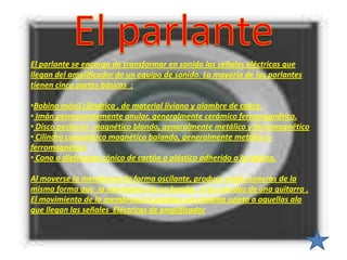 El parlante se encarga de transformar en sonido las señales eléctricas que
llegan del amplificador de un equipo de sonido. La mayoría de los parlantes
tienen cinco partes básicas :

•Bobina móvil cilíndrica , de material liviano y alambre de cobre.
• Imán permanentemente anular, generalmente cerámico ferromagnético.
• Disco posterior magnético blando, generalmente metálico y ferromagnético
• Cilindro concéntrico magnético balando, generalmente metálico y
ferromagnético
• Cono o diafragma cónico de cartón o plástico adherido a la bobina.

Al moverse la membrana de forma oscilante, produce ondas sonoras de la
misma forma que la membrana de un bombo o las cuerdas de una guitarra .
El movimiento de la membrana lo produce una bobina sujeta a aquellas ala
que llegan las señales Eléctricas de amplificador
 