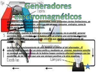 Las baterías y las pilas generan electricidad, astas presentan ciertas limitaciones, ya
que no sirven para aparatos erétricos con un gran consumo enérgico, como la
mayor parte de los electrodomésticos.

El alternador : cuando la bobina se encuentra en reposo, no es posible generar
corriente. Pero , a medida que la bobina gira ,se origina una variación de campo
magnético y se genera una corriente eléctrica que cambia periódicamente de
sentido.

La dinamo: el funcionamiento de una dinamo es similar al del alternador . El
colector esta formado por un único anillo y, mediante un sistema mecánico sencillo
se consigue que los extremos de la bobina hagan contacto alternativamente con las
escobillas, de tal manera que una sea siempre positiva y la otra negativa.
 