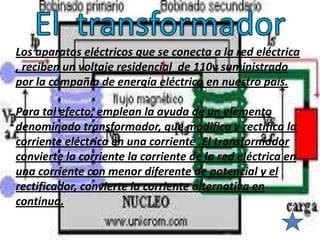 Los aparatos eléctricos que se conecta a la red eléctrica
, reciben un voltaje residencial de 110v suministrado
por la compañía de energía eléctrica en nuestro país.

Para tal efecto, emplean la ayuda de un elemento
denominado transformador, que modifica y rectifica la
corriente eléctrica en una corriente .El transformador
convierte la corriente la corriente de la red eléctrica en
una corriente con menor diferente de potencial y el
rectificador, convierte la corriente alternativa en
continua.
 