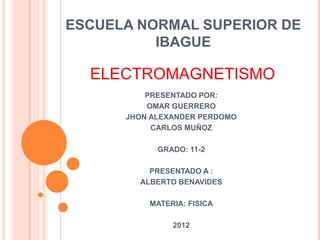 ESCUELA NORMAL SUPERIOR DE
          IBAGUE

  ELECTROMAGNETISMO
          PRESENTADO POR:
          OMAR GUERRERO
      JHON ALEXANDER PERDOMO
           CARLOS MUÑOZ

            GRADO: 11-2

          PRESENTADO A :
        ALBERTO BENAVIDES

          MATERIA: FISICA

               2012
 