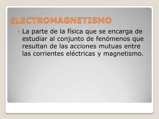 ELECTROMAGNETISMO
    La parte de la física que se encarga de
     estudiar al conjunto de fenómenos que
     resultan de las acciones mutuas entre
     las corrientes eléctricas y magnetismo.
 
