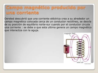 Campo magnético producido por
 una corriente
Oersted descubrió que una corriente eléctrica crea a su alrededor un
campo magnético colocada cerca de un conductor rectilíneo, se desvía
de su posición de equilibrio norte-sur cuando por el conductor circula
una corriente : se debe a que esta ultima genera un campo magnético
que interactúa con la aguja.
 