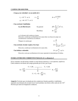 4
CAMPOS CREADOS POR:
- Carga q con velocidad v en un medio de k:
AmTko /10 7
⋅= −
π
µ
4
=k 2
sin
r
vq
kB
α
=
AmTo /104 7
⋅⋅= −
πµ
- Una corriente I indefinida:
Ley de Biot-Savart: En general: r
o
uld
r
I
Bd ×= 2
4π
µ
Rectilínea:
r
I
B
π
µ
2
=
r es la distancia del conductor al punto.
Dirección y sentido por arrollamiento de la mano dcha. Las líneas de campo son
circunferencias concéntricas al conductor.
Téngase en cuenta que:
t
Q
I =
- Una corriente circular (espira). En el eje: 2/322
)(2 aR
B o
+
=
µ
π
µ
Dirección y sentido por arrollamiento de la mano dcha.
- Una bobina o solenoide: nI
l
N
IB µµ ==
Dirección y norte por arrollamiento de la mano siguiendo la intensidad por la bobina.
FUERZA ENTRE DOS CORRIENTES PARALELAS: (a distancia d)
Si las corrientes son del mismo sentido se crean fuerzas atractivas, si son opuestas, repulsivas.
Cada conductor está dentro del campo generado por el otro, por lo que:
211 lBIF = 122 lBIF =
d
I
B
π
µ
2
10
1 =
d
I
B
π
µ
2
20
2 =
21
0
121
2
II
d
l
BFF
π
µ
===
Amperio: Corriente que circulando por dos conductores lineales paralelos e indefinidos
separados una distancia de un metro (en el vacío) produce una fuerza sobre cada uno de 2·10-7
Newtons por metro de longitud de conductor.
 